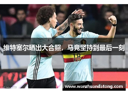 维特塞尔晒出大合照，马竞坚持到最后一刻